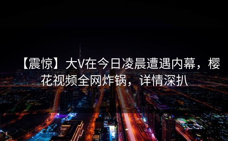 【震惊】大V在今日凌晨遭遇内幕，樱花视频全网炸锅，详情深扒