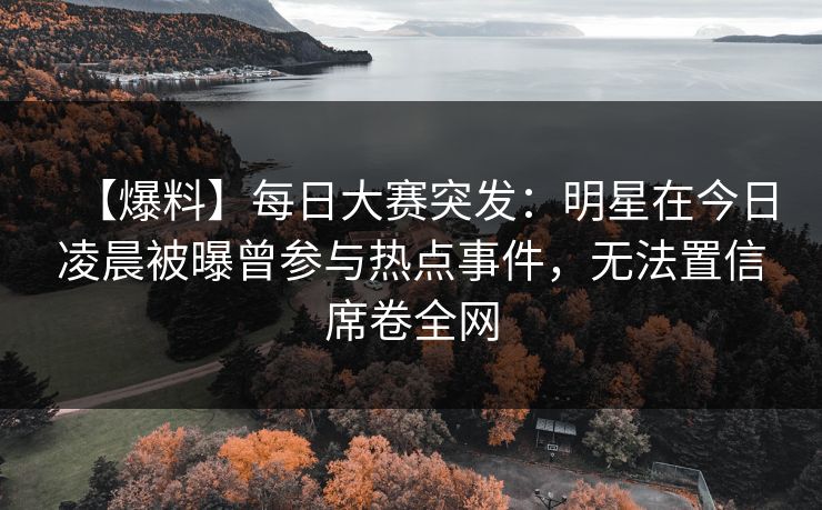 【爆料】每日大赛突发：明星在今日凌晨被曝曾参与热点事件，无法置信席卷全网
