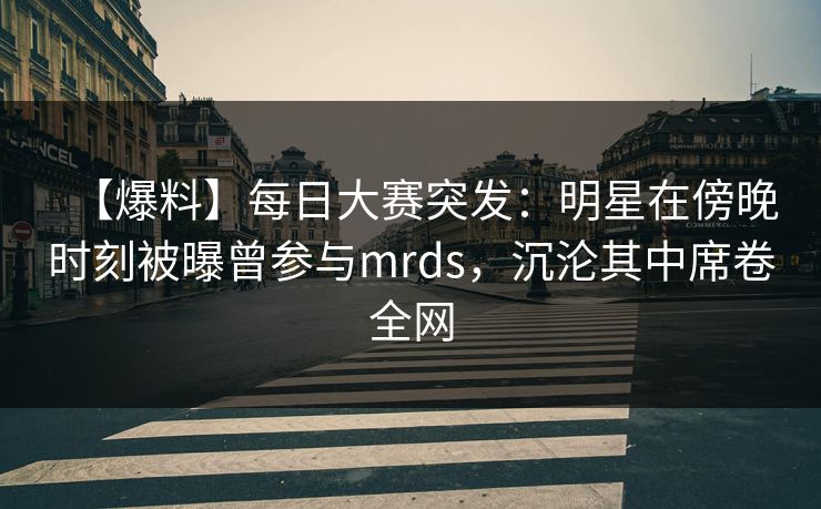 【爆料】每日大赛突发：明星在傍晚时刻被曝曾参与mrds，沉沦其中席卷全网