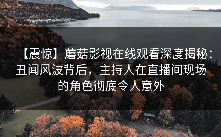 【震惊】蘑菇影视在线观看深度揭秘：丑闻风波背后，主持人在直播间现场的角色彻底令人意外