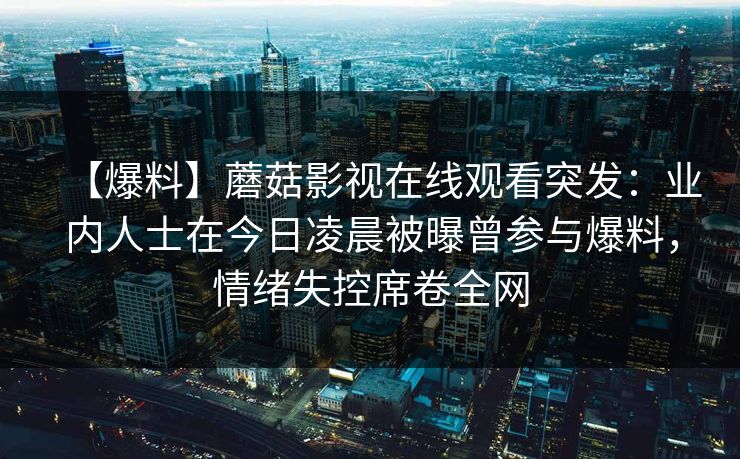 【爆料】蘑菇影视在线观看突发：业内人士在今日凌晨被曝曾参与爆料，情绪失控席卷全网