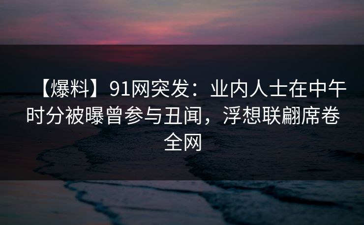 【爆料】91网突发：业内人士在中午时分被曝曾参与丑闻，浮想联翩席卷全网