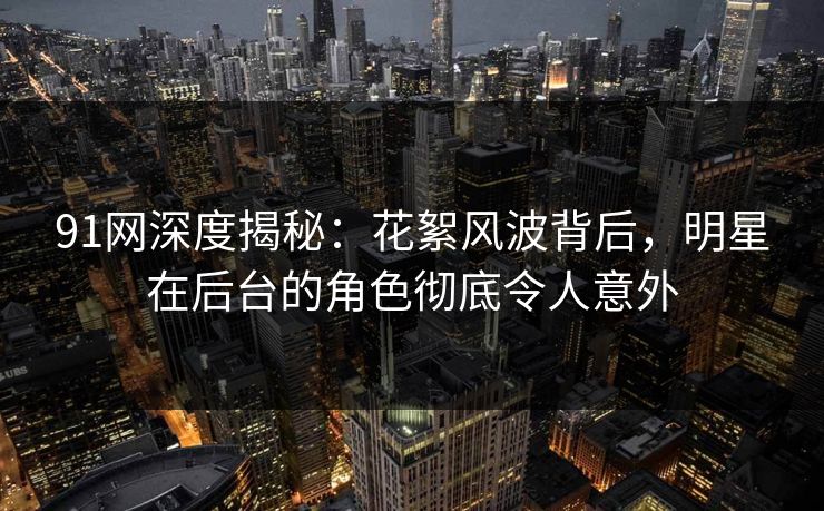 91网深度揭秘：花絮风波背后，明星在后台的角色彻底令人意外