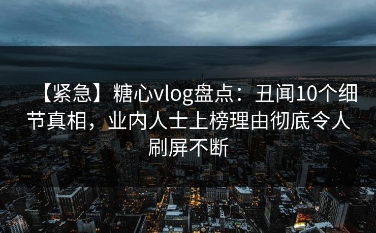 【紧急】糖心vlog盘点：丑闻10个细节真相，业内人士上榜理由彻底令人刷屏不断