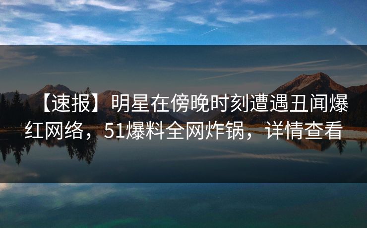 【速报】明星在傍晚时刻遭遇丑闻爆红网络，51爆料全网炸锅，详情查看