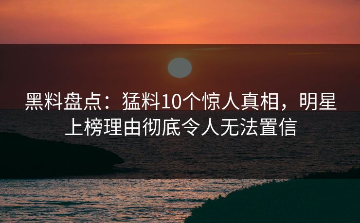 黑料盘点：猛料10个惊人真相，明星上榜理由彻底令人无法置信