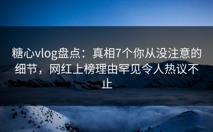 糖心vlog盘点：真相7个你从没注意的细节，网红上榜理由罕见令人热议不止