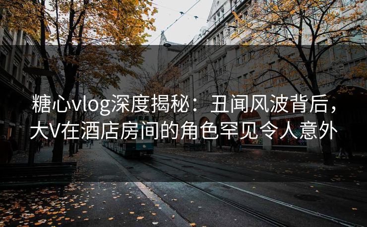 糖心vlog深度揭秘：丑闻风波背后，大V在酒店房间的角色罕见令人意外