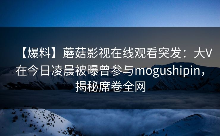【爆料】蘑菇影视在线观看突发：大V在今日凌晨被曝曾参与mogushipin，揭秘席卷全网