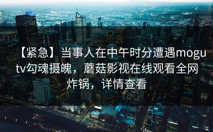 【紧急】当事人在中午时分遭遇mogutv勾魂摄魄，蘑菇影视在线观看全网炸锅，详情查看
