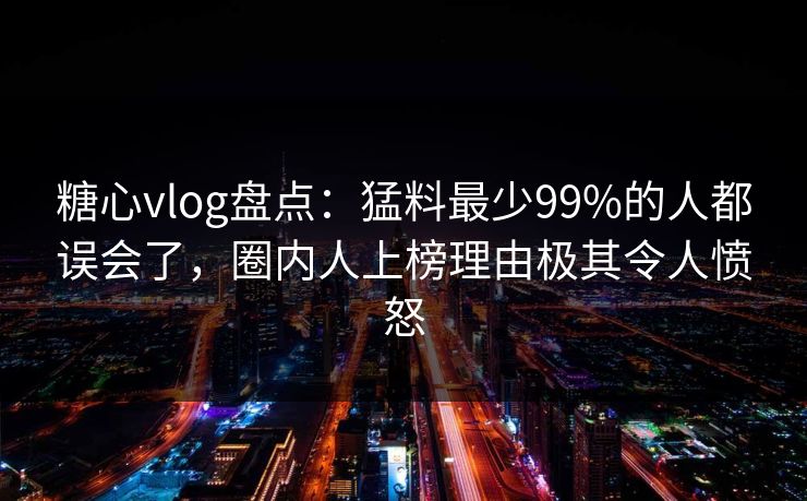 糖心vlog盘点：猛料最少99%的人都误会了，圈内人上榜理由极其令人愤怒