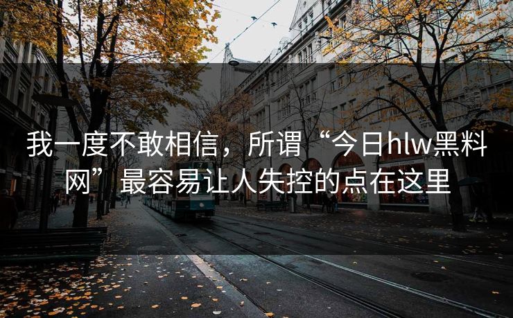 我一度不敢相信，所谓“今日hlw黑料网”最容易让人失控的点在这里