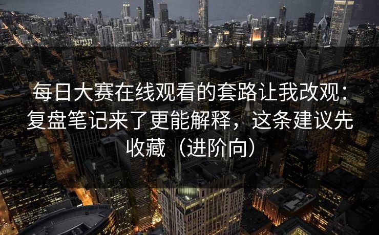 每日大赛在线观看的套路让我改观：复盘笔记来了更能解释，这条建议先收藏（进阶向）