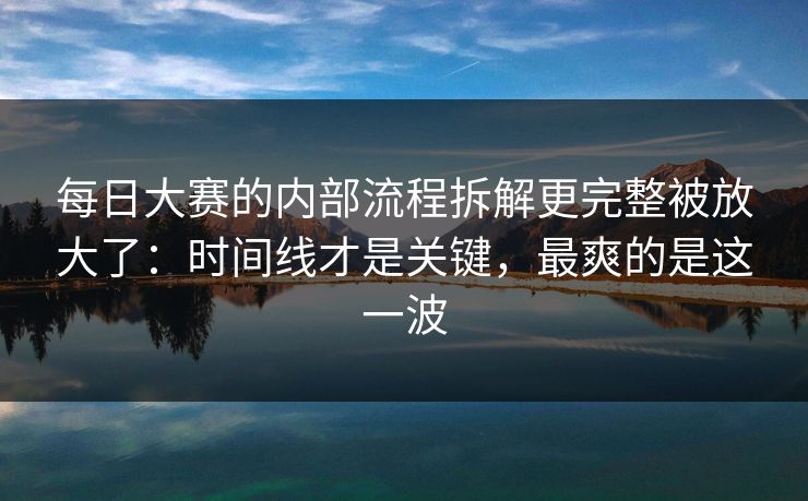每日大赛的内部流程拆解更完整被放大了：时间线才是关键，最爽的是这一波