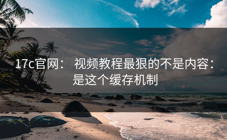 17c官网： 视频教程最狠的不是内容： 是这个缓存机制