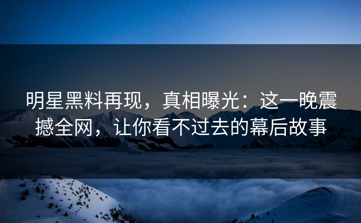 明星黑料再现，真相曝光：这一晚震撼全网，让你看不过去的幕后故事