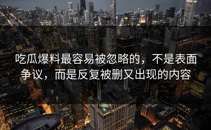 吃瓜爆料最容易被忽略的,不是表面争议,而是反复被删又出现的内容 吃瓜爆料最容易被忽略的,不是表面争议,而是反复被删又出现的内容